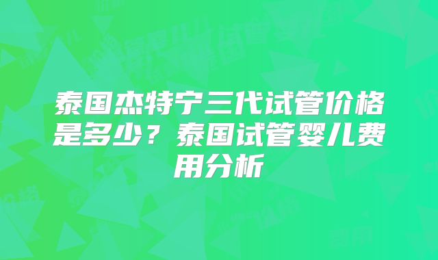 泰国杰特宁三代试管价格是多少？泰国试管婴儿费用分析