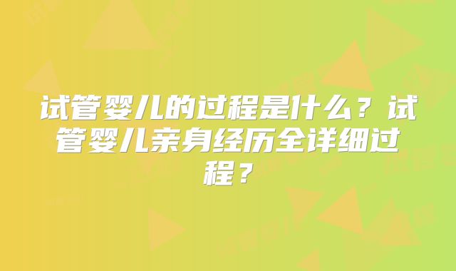 试管婴儿的过程是什么？试管婴儿亲身经历全详细过程？