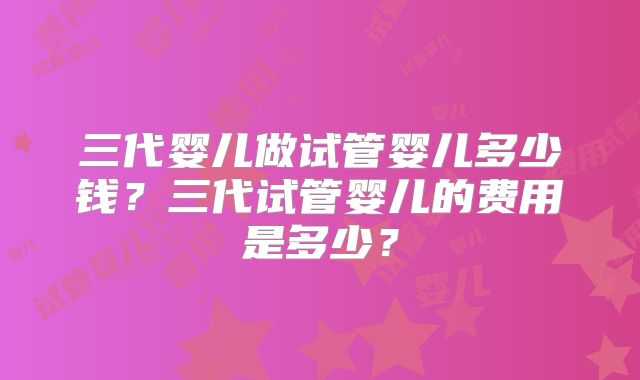 三代婴儿做试管婴儿多少钱？三代试管婴儿的费用是多少？