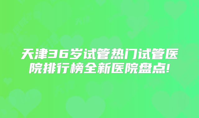 天津36岁试管热门试管医院排行榜全新医院盘点!