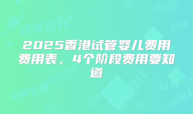 2025香港试管婴儿费用费用表，4个阶段费用要知道