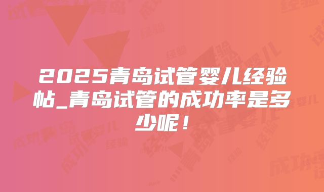 2025青岛试管婴儿经验帖_青岛试管的成功率是多少呢!