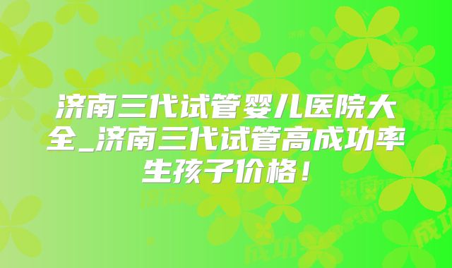 济南三代试管婴儿医院大全_济南三代试管高成功率生孩子价格！