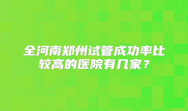 全河南郑州试管成功率比较高的医院有几家?