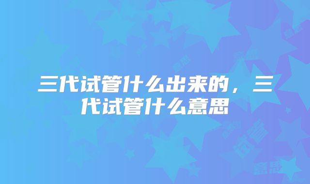 三代试管什么出来的,三代试管什么意思
