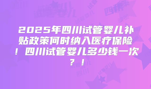 2025年四川试管婴儿补贴政策何时纳入医疗保险！四川试管婴儿多少钱一次？！