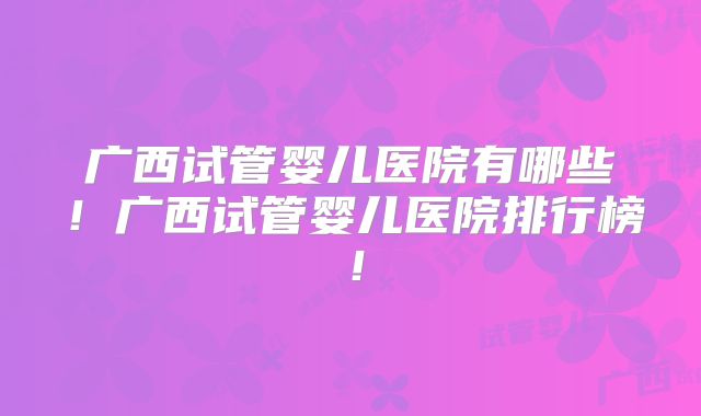 广西试管婴儿医院有哪些！广西试管婴儿医院排行榜！