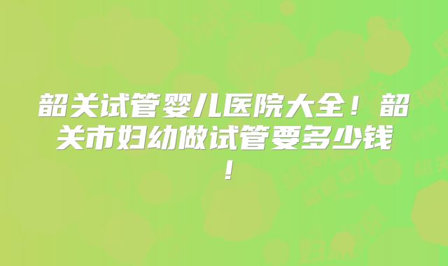 韶关试管婴儿医院大全！韶关市妇幼做试管要多少钱！