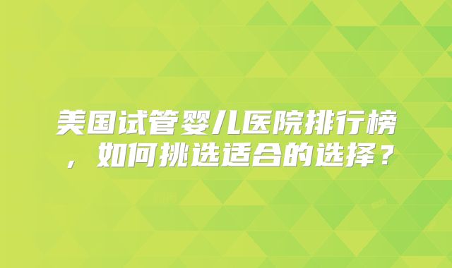 美国试管婴儿医院排行榜，如何挑选适合的选择？