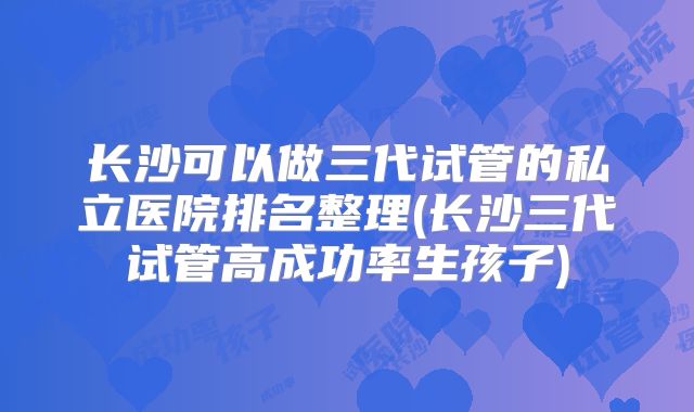长沙可以做三代试管的私立医院排名整理(长沙三代试管高成功率生孩子)