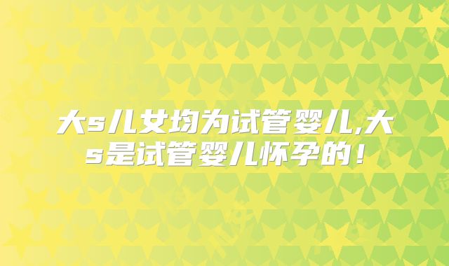 大s儿女均为试管婴儿,大s是试管婴儿怀孕的！