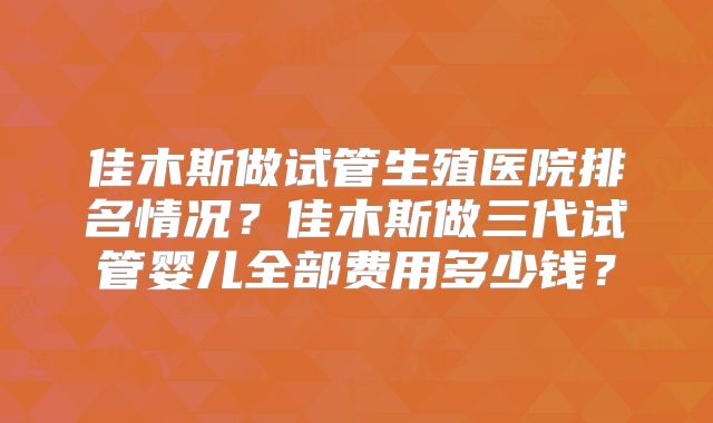 佳木斯做试管生殖医院排名情况？佳木斯做三代试管婴儿全部费用多少钱？