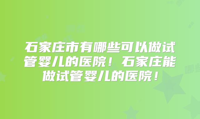 石家庄市有哪些可以做试管婴儿的医院！石家庄能做试管婴儿的医院！