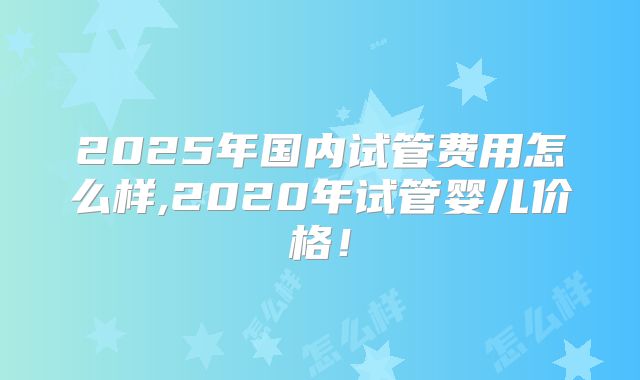 2025年国内试管费用怎么样,2020年试管婴儿价格！