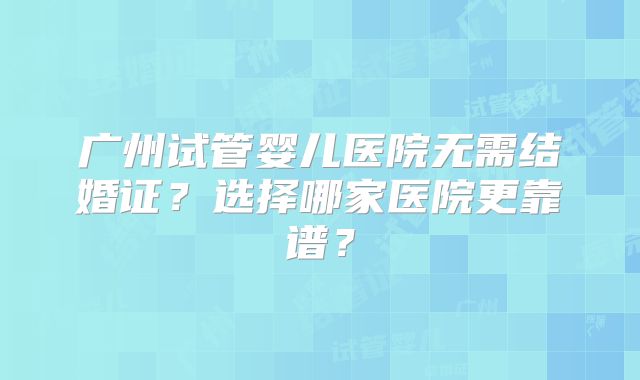广州试管婴儿医院无需结婚证？选择哪家医院更靠谱？