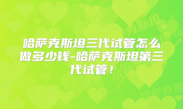哈萨克斯坦三代试管怎么做多少钱-哈萨克斯坦第三代试管！