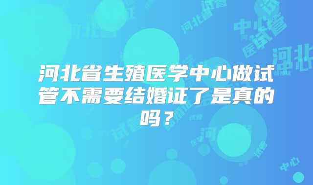 河北省生殖医学中心做试管不需要结婚证了是真的吗？