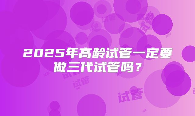 2025年高龄试管一定要做三代试管吗?