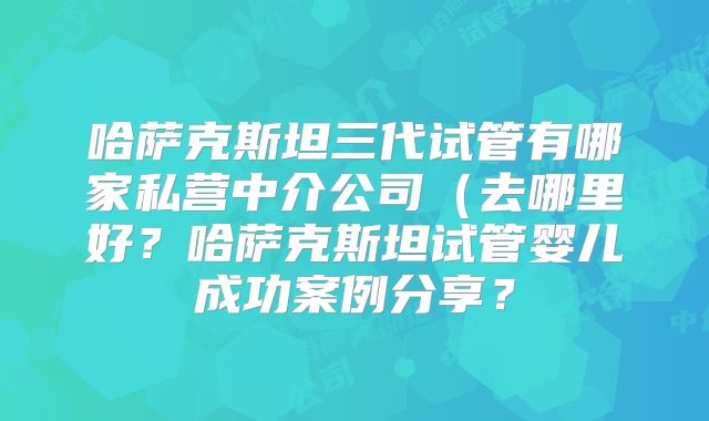 哈萨克斯坦三代试管有哪家私营中介公司(去哪里好?哈萨克斯坦试管婴儿成功案例分享?