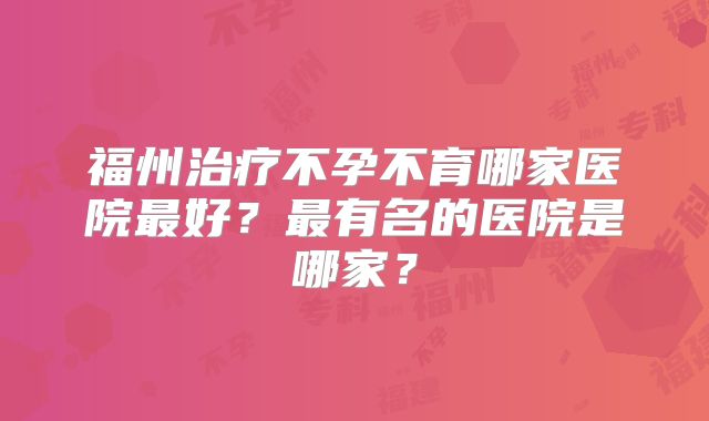 福州治疗不孕不育哪家医院最好？最有名的医院是哪家？