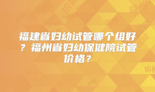 福建省妇幼试管哪个组好？福州省妇幼保健院试管价格？