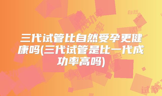 三代试管比自然受孕更健康吗(三代试管是比一代成功率高吗)