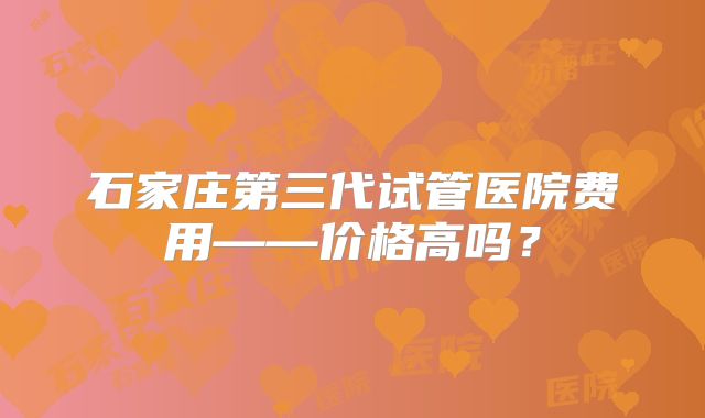 石家庄第三代试管医院费用——价格高吗？