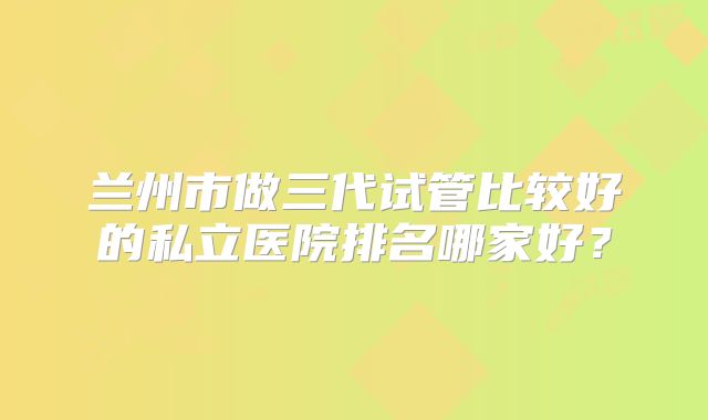 兰州市做三代试管比较好的私立医院排名哪家好？