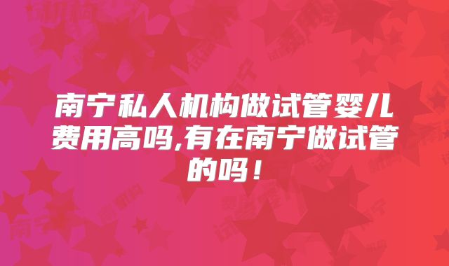 南宁私人机构做试管婴儿费用高吗,有在南宁做试管的吗！