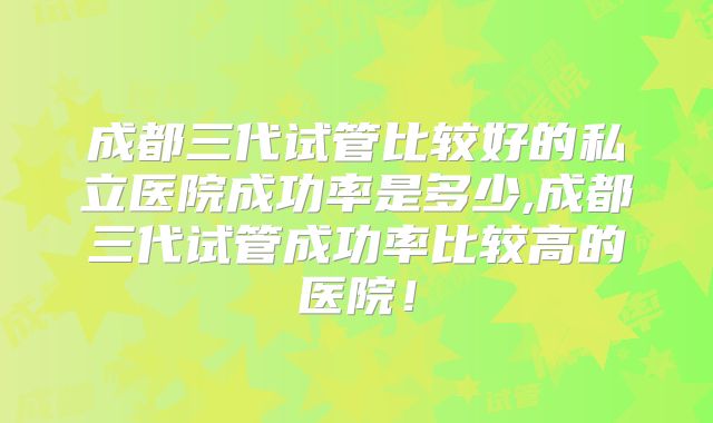 成都三代试管比较好的私立医院成功率是多少,成都三代试管成功率比较高的医院！