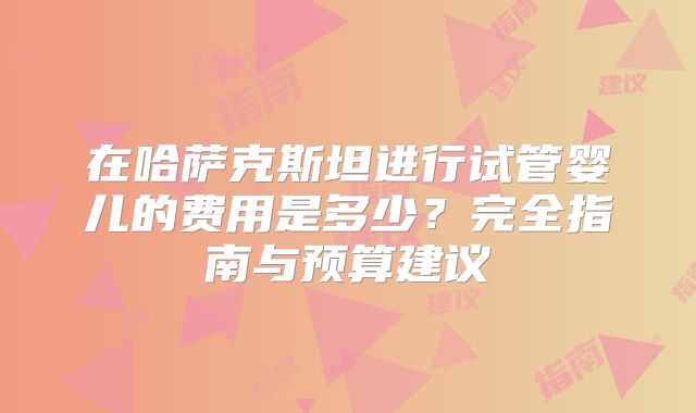 在哈萨克斯坦进行试管婴儿的费用是多少？完全指南与预算建议