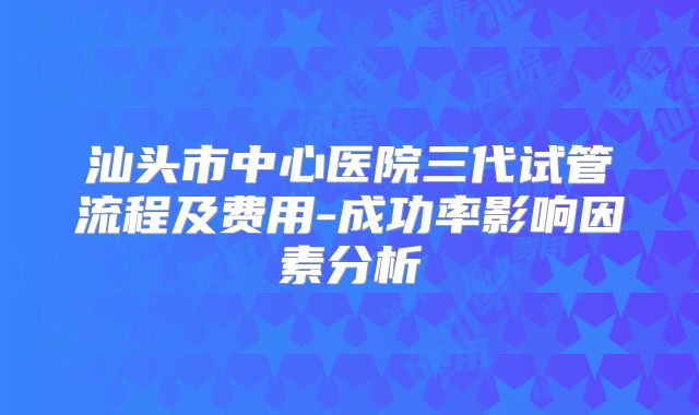 汕头市中心医院三代试管流程及费用-成功率影响因素分析