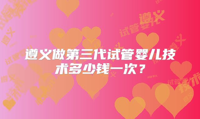 遵义做第三代试管婴儿技术多少钱一次？