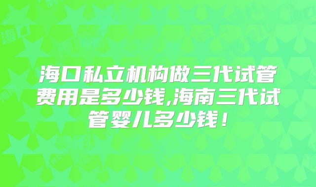 海口私立机构做三代试管费用是多少钱,海南三代试管婴儿多少钱!