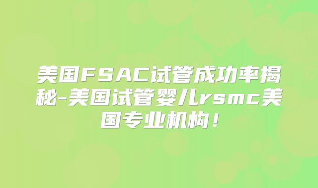 美国FSAC试管成功率揭秘-美国试管婴儿rsmc美国专业机构！