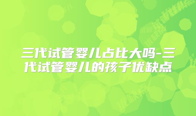 三代试管婴儿占比大吗-三代试管婴儿的孩子优缺点
