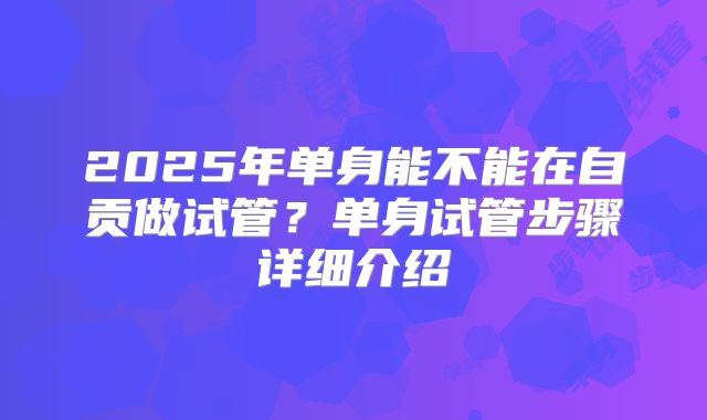 2025年单身能不能在自贡做试管？单身试管步骤详细介绍
