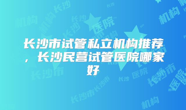 长沙市试管私立机构推荐，长沙民营试管医院哪家好