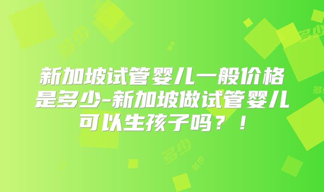 新加坡试管婴儿一般价格是多少-新加坡做试管婴儿可以生孩子吗?!