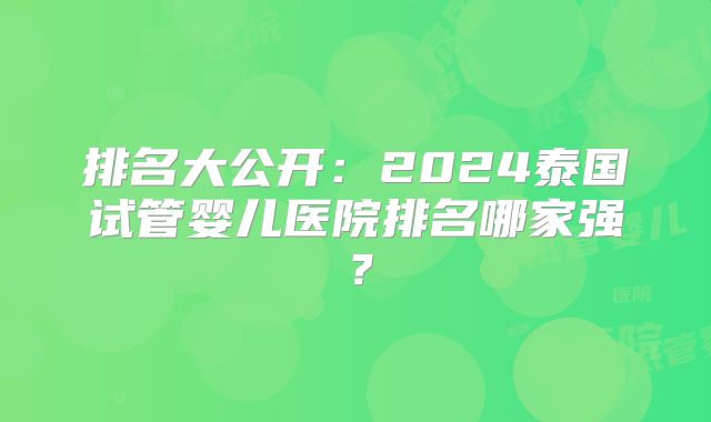 排名大公开:2024泰国试管婴儿医院排名哪家强?