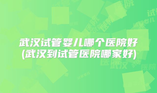 武汉试管婴儿哪个医院好(武汉到试管医院哪家好)
