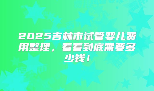 2025吉林市试管婴儿费用整理,看看到底需要多少钱!
