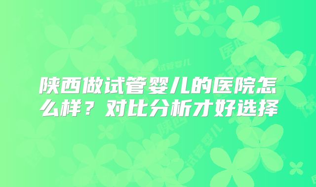 陕西做试管婴儿的医院怎么样？对比分析才好选择