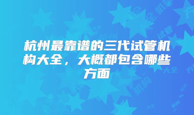 杭州最靠谱的三代试管机构大全,大概都包含哪些方面