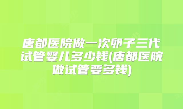 唐都医院做一次卵子三代试管婴儿多少钱(唐都医院做试管要多钱)