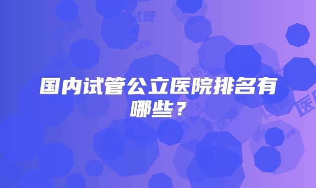 国内试管公立医院排名有哪些?