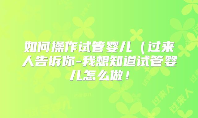 如何操作试管婴儿（过来人告诉你-我想知道试管婴儿怎么做！