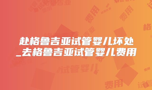 赴格鲁吉亚试管婴儿坏处_去格鲁吉亚试管婴儿费用