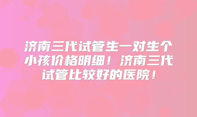 济南三代试管生一对生个小孩价格明细！济南三代试管比较好的医院！