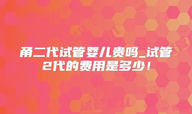 甬二代试管婴儿贵吗_试管2代的费用是多少！